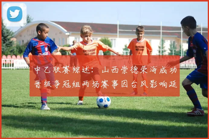 中乙联赛综述：山西崇德荣海成功晋级争冠组两场赛事因台风影响延期