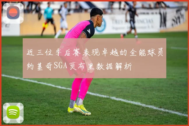 近三位季后赛表现卓越的全能球员约基奇SGA莫布里数据解析