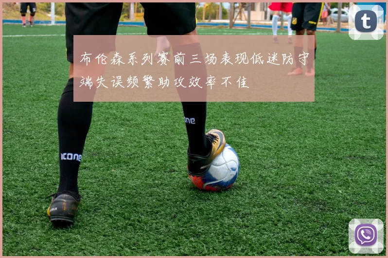 布伦森系列赛前三场表现低迷防守端失误频繁助攻效率不佳