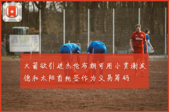 火箭欲引进杰伦布朗可用小贾谢泼德和太阳首轮签作为交易筹码
