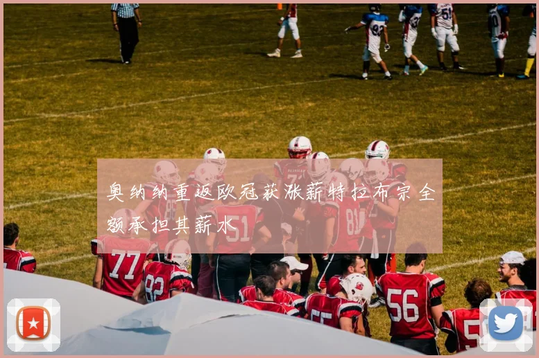 奥纳纳重返欧冠获涨薪特拉布宗全额承担其薪水