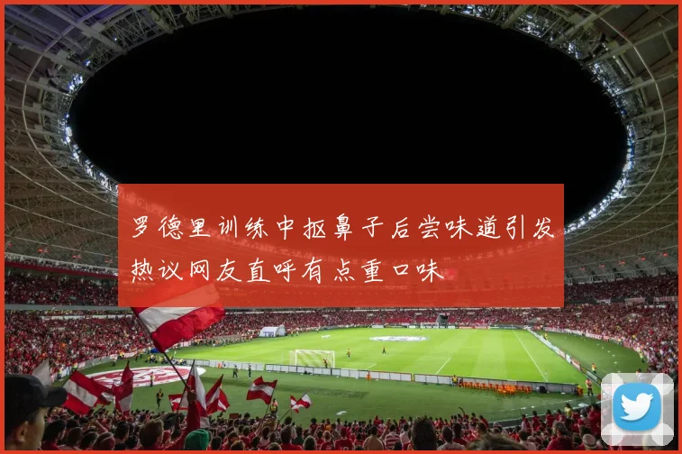 罗德里训练中抠鼻子后尝味道引发热议网友直呼有点重口味
