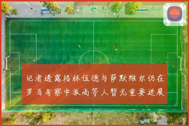 记者透露格林伍德与萨默维尔仍在罗马考察中派尚等人暂无重要进展消息
