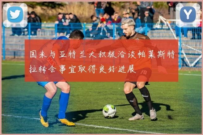 国米与亚特兰大积极洽谈帕莱斯特拉转会事宜取得良好进展