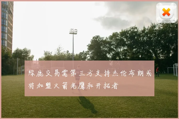绿鹿交易需第三方支持杰伦布朗或将加盟火箭老鹰和开拓者