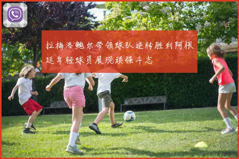 拉梅洛鲍尔带领球队逆转胜利阿根廷年轻球员展现顽强斗志
