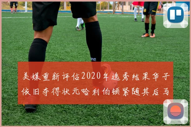 美媒重新评估2020年选秀结果华子依旧夺得状元哈利伯顿紧随其后马克西位列探花