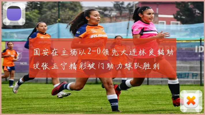 国安在主场以2-0领先大连林良铭助攻张玉宁精彩破门助力球队胜利