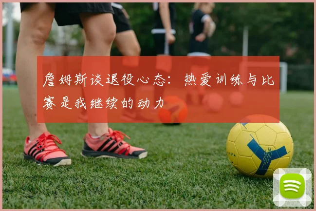 詹姆斯谈退役心态：热爱训练与比赛是我继续的动力