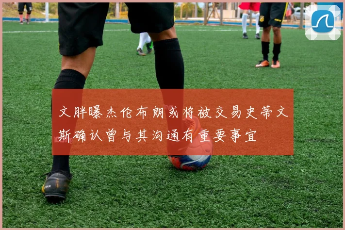 文胖曝杰伦布朗或将被交易史蒂文斯确认曾与其沟通有重要事宜