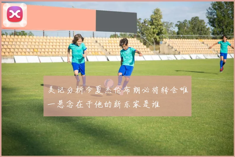 美记分析今夏杰伦布朗必将转会唯一悬念在于他的新东家是谁