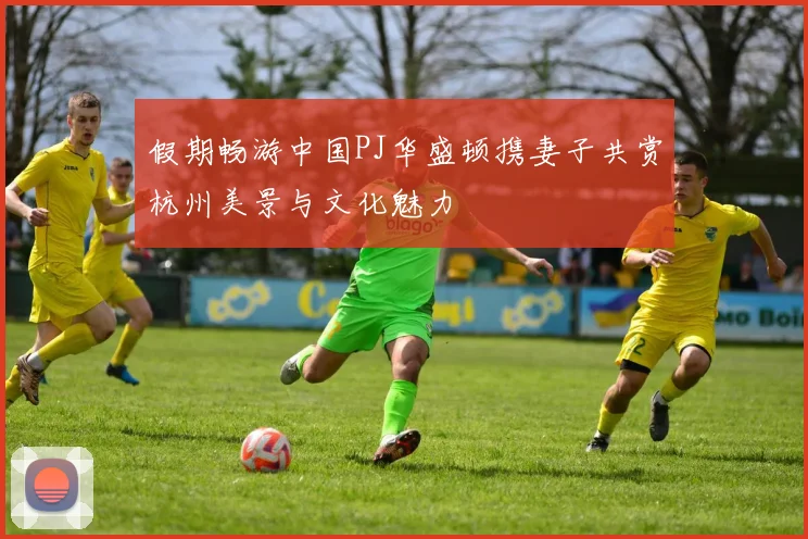 假期畅游中国PJ华盛顿携妻子共赏杭州美景与文化魅力