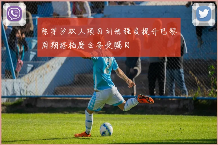 陈芋汐双人项目训练强度提升巴黎周期搭档磨合备受瞩目