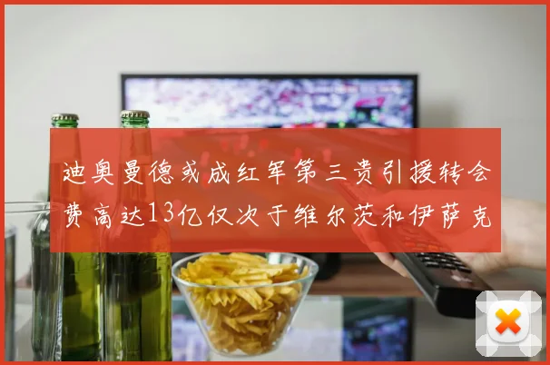 迪奥曼德或成红军第三贵引援转会费高达13亿仅次于维尔茨和伊萨克