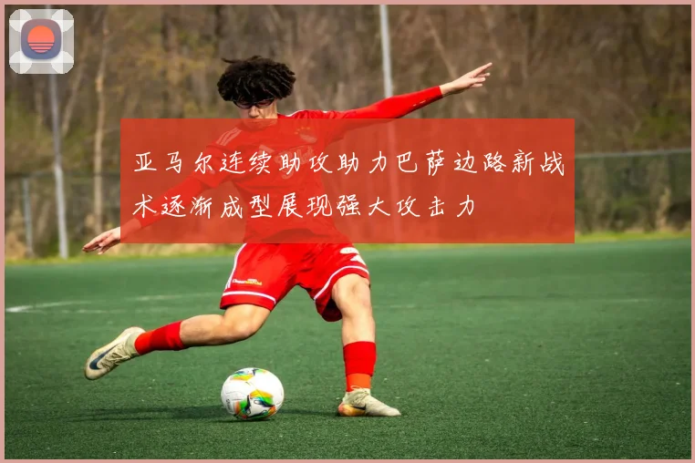 亚马尔连续助攻助力巴萨边路新战术逐渐成型展现强大攻击力
