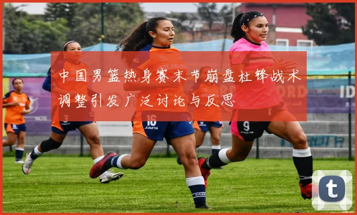中国男篮热身赛末节崩盘杜锋战术调整引发广泛讨论与反思
