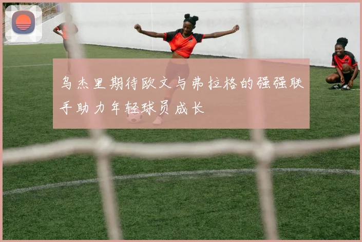 乌杰里期待欧文与弗拉格的强强联手助力年轻球员成长